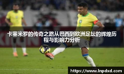 卡塞米罗的传奇之路从巴西到欧洲足坛的辉煌历程与影响力分析