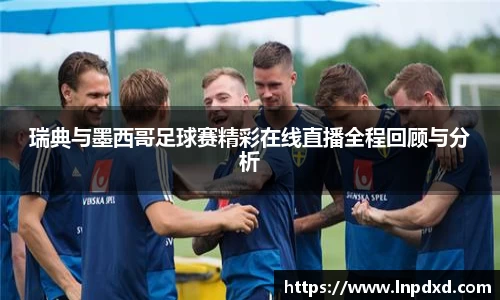 瑞典与墨西哥足球赛精彩在线直播全程回顾与分析