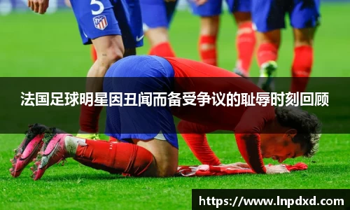 法国足球明星因丑闻而备受争议的耻辱时刻回顾